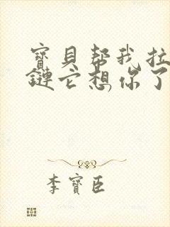 宝贝帮我拉开拉链它想你了视频