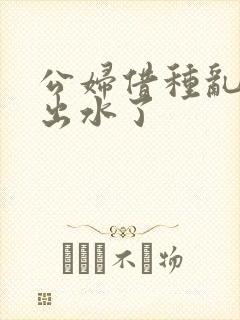 公妇借种乱h日出水了