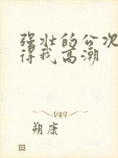 强壮的公次次弄得我高潮