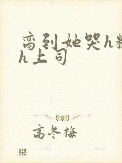 脔到她哭h粗话h上司