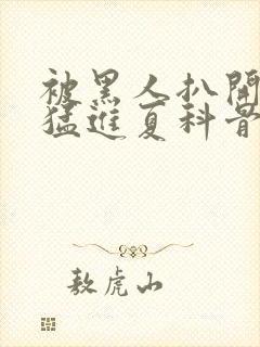 被黑人扒开双腿猛进夏科骨科