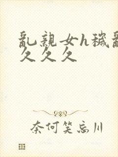 乱亲女h秽乱长久久久