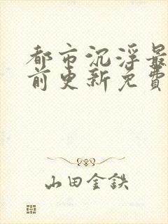 都市沉浮最快超前更新免费