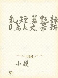 乱短篇艳辣500篇h文最新章节