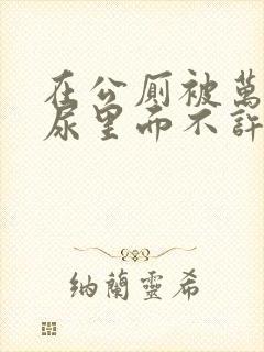 在公厕被万人C尿里面不许漏出来