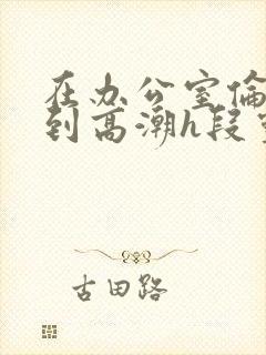 在办公室伦流澡到高潮h段灵兮