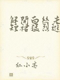 解开白丝老师的短裙猛烈进入