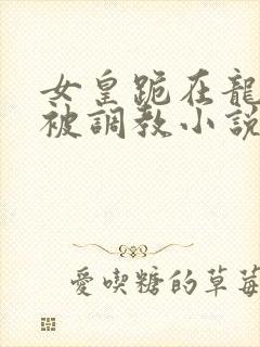 女皇跪在龙椅前被调教小说