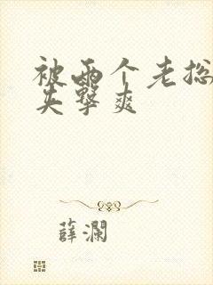 被两个老总前后夹击爽