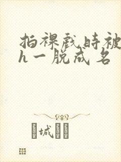 拍裸戏时被c了h一脱成名封面