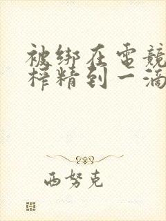 被绑在电竞椅上榨精到一滴不剩