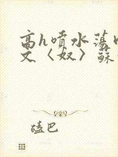 高h喷水荡肉欲文〈奴〉苏妖精