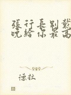 张行长别戴了今晚给你最高的待遇