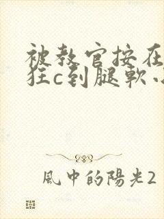 被教官按在寝室狂c到腿软小说