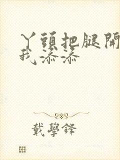 丫头把腿开大让我添添