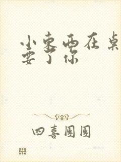 小东西在桌子上要了你