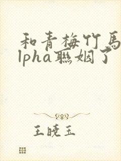 和青梅竹马的alpha联姻了 笔趣阁