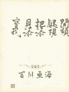 宝贝把腿开大让我添添视频