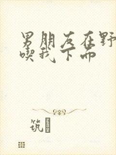 男朋友在野外猛吃我下面