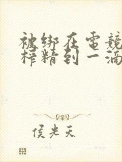 被绑在电竞椅上榨精到一滴不剩