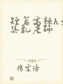 短篇高辣h文合集乱老师