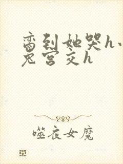 脔到她哭h小白兔宫交h