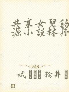 共享女儿的桃花源小说林丹丹