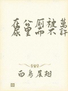 在公厕被万人c尿里面不许漏