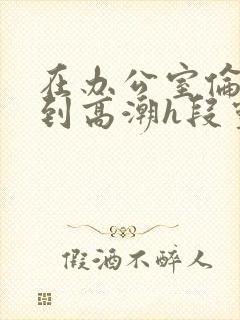 在办公室伦流澡到高潮h段灵兮