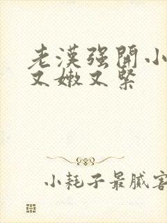 老汉强开小嫩苞又嫩又紧