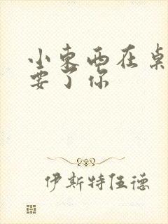 小东西在桌子上要了你