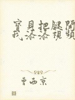 宝贝把腿开大让我添添视频