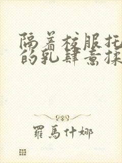 隔着校服托住她的乳肆意揉搓