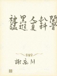 被黑人扒开双腿猛进夏科骨科