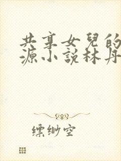 共享女儿的桃花源小说林丹丹