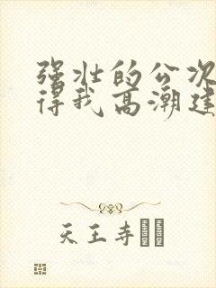 强壮的公次次弄得我高潮建国