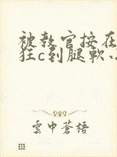 被教官按在寝室狂c到腿软小说