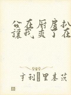 公在厨房扒开腿让我爽了在线观看