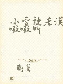 小雪被老汉玩得嗷嗷叫