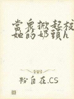 当众掀起校服揉她的奶头h