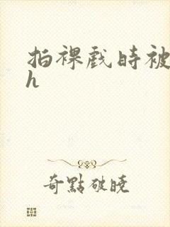 拍裸戏时被c了h