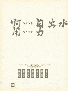 啊灬日出水了灬用灬力