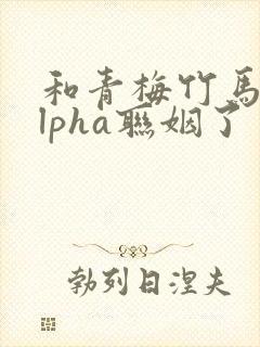 和青梅竹马的alpha联姻了