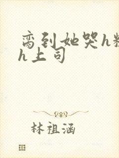 脔到她哭h粗话h上司