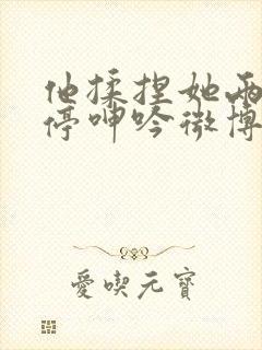 他揉捏她两乳不停呻吟微博