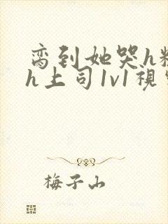 脔到她哭h粗话h上司1v1视频