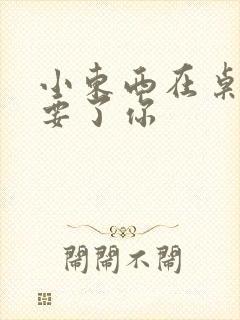 小东西在桌子上要了你