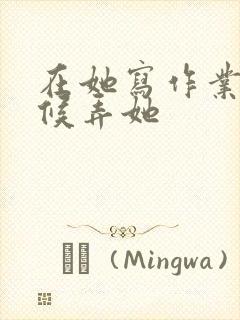 在她写作业的时候弄她