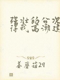 强壮的公次次弄得我高潮建国