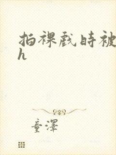 拍裸戏时被c了h